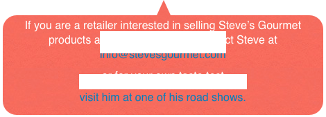 If you are a retailer interested in selling Steve’s Gourmet products at your store, please contact Steve at
info@stevesgourmet.com
or for your own taste test
visit him at one of his road shows.